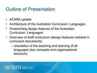 Outline of Presentation
• ACARA update
• Architecture of the Australian Curriculum: Languages
• Overarching design features of the Australian
  Curriculum: Languages
• Overview of draft curriculum (design features realised in
  curriculum documents)
   – orientation of the teaching and learning of all
     languages (key concepts and organisational
     structure)
 