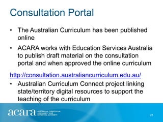 Consultation Portal
• The Australian Curriculum has been published
  online
• ACARA works with Education Services Australia
  to publish draft material on the consultation
  portal and when approved the online curriculum
http://consultation.australiancurriculum.edu.au/
• Australian Curriculum Connect project linking
   state/territory digital resources to support the
   teaching of the curriculum

                                                      21
 