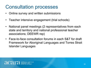 Consultation processes
• Online survey and written submissions

• Teacher intensive engagement (trial schools)

• National panel meetings (2 representatives from each
  state and territory and national professional teacher
  associations; DEEWR rep)
• Face-to-face consultation forums in each S&T for draft
  Framework for Aboriginal Languages and Torres Strait
  Islander Languages




                                                           24
 