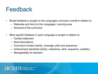 Feedback
•   Broad feedback is sought on the Languages curriculum overall in relation to:
     – Rationale and Aims for the Languages: Learning area
     – Structure of the curriculum

•   More specific feedback in each Language is sought in relation to:
     – Context statement
     – Band descriptions
     – Curriculum content (clarity, coverage, pitch and sequence)
     – Achievement standards (clarity, coherence, pitch, sequence, usability)
     – Manageability for teachers
 