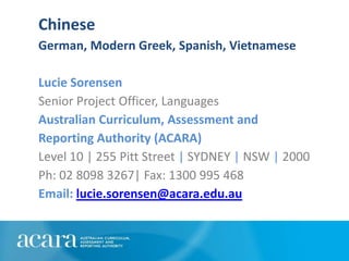 Chinese
German, Modern Greek, Spanish, Vietnamese

Lucie Sorensen
Senior Project Officer, Languages
Australian Curriculum, Assessment and
Reporting Authority (ACARA)
Level 10 | 255 Pitt Street | SYDNEY | NSW | 2000
Ph: 02 8098 3267| Fax: 1300 995 468
Email: lucie.sorensen@acara.edu.au
 