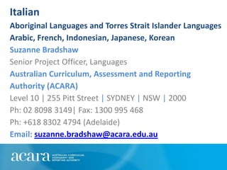 Italian
Aboriginal Languages and Torres Strait Islander Languages
Arabic, French, Indonesian, Japanese, Korean
Suzanne Bradshaw
Senior Project Officer, Languages
Australian Curriculum, Assessment and Reporting
Authority (ACARA)
Level 10 | 255 Pitt Street | SYDNEY | NSW | 2000
Ph: 02 8098 3149| Fax: 1300 995 468
Ph: +618 8302 4794 (Adelaide)
Email: suzanne.bradshaw@acara.edu.au
 
