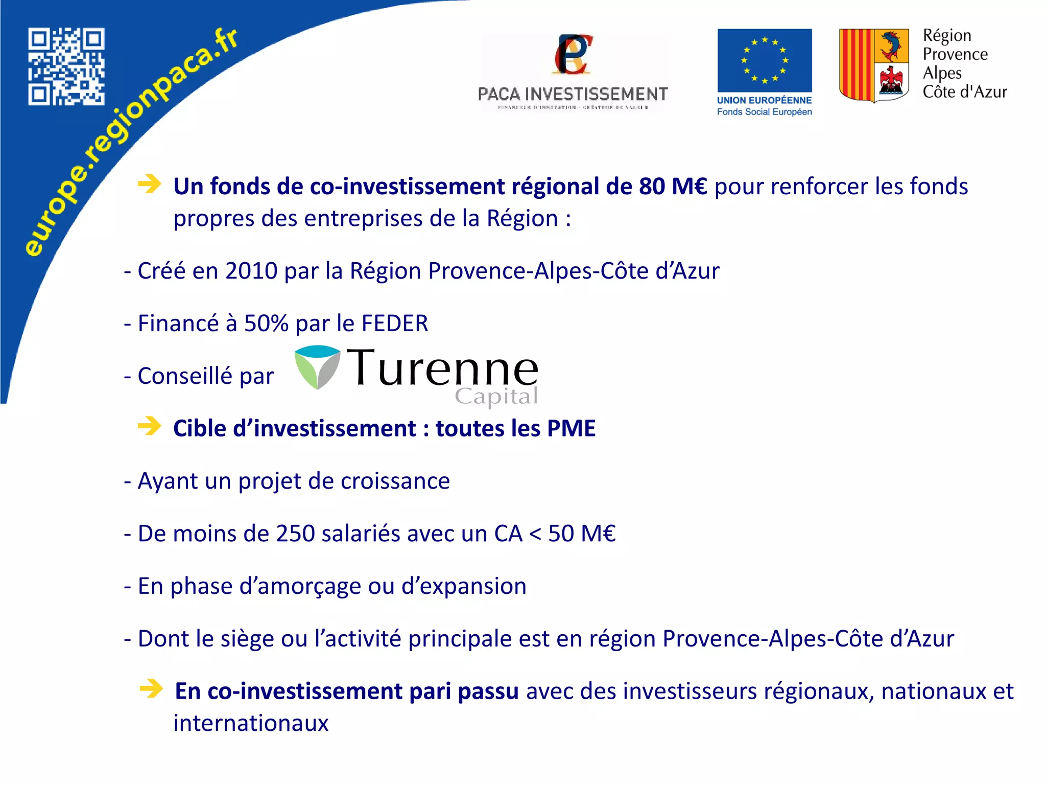 ➔ Un fonds de co-investissement régional de 80 M€ pour renforcer les fonds
propres des entreprises de la Région :
- Créé en 2010 par la Région Provence-Alpes-Côte d’Azur
- Financé à 50% par le FEDER
- Conseillé par
➔ Cible d’investissement : toutes les PME
- Ayant un projet de croissance
- De moins de 250 salariés avec un CA < 50 M€
- En phase d’amorçage ou d’expansion
- Dont le siège ou l’activité principale est en région Provence-Alpes-Côte d’Azur
➔ En co-investissement pari passu avec des investisseurs régionaux, nationaux et
internationaux