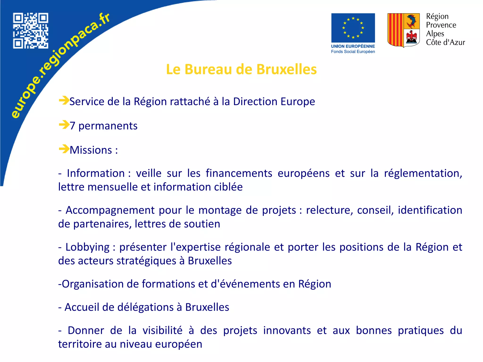 ➔Service de la Région rattaché à la Direction Europe
➔7 permanents
➔Missions :
- Information : veille sur les financements européens et sur la réglementation,
lettre mensuelle et information ciblée
- Accompagnement pour le montage de projets : relecture, conseil, identification
de partenaires, lettres de soutien
- Lobbying : présenter l'expertise régionale et porter les positions de la Région et
des acteurs stratégiques à Bruxelles
-Organisation de formations et d'événements en Région
- Accueil de délégations à Bruxelles
- Donner de la visibilité à des projets innovants et aux bonnes pratiques du
territoire au niveau européen
Le Bureau de Bruxelles