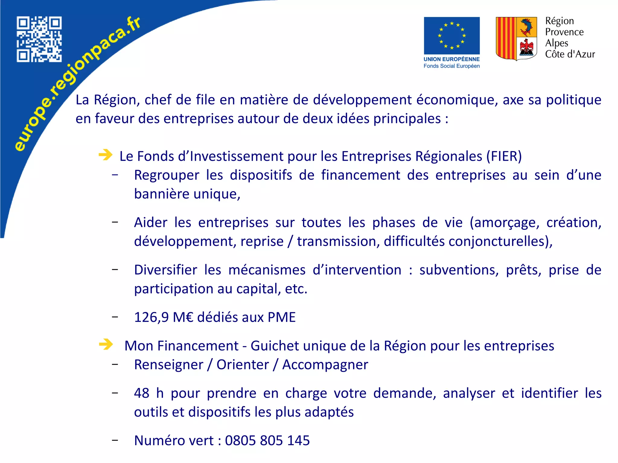 La Région, chef de file en matière de développement économique, axe sa politique
en faveur des entreprises autour de deux idées principales :
➔ Le Fonds d’Investissement pour les Entreprises Régionales (FIER)
– Regrouper les dispositifs de financement des entreprises au sein d’une
bannière unique,
– Aider les entreprises sur toutes les phases de vie (amorçage, création,
développement, reprise / transmission, difficultés conjoncturelles),
– Diversifier les mécanismes d’intervention : subventions, prêts, prise de
participation au capital, etc.
– 126,9 M€ dédiés aux PME
➔ Mon Financement - Guichet unique de la Région pour les entreprises
– Renseigner / Orienter / Accompagner
– 48 h pour prendre en charge votre demande, analyser et identifier les
outils et dispositifs les plus adaptés
– Numéro vert : 0805 805 145