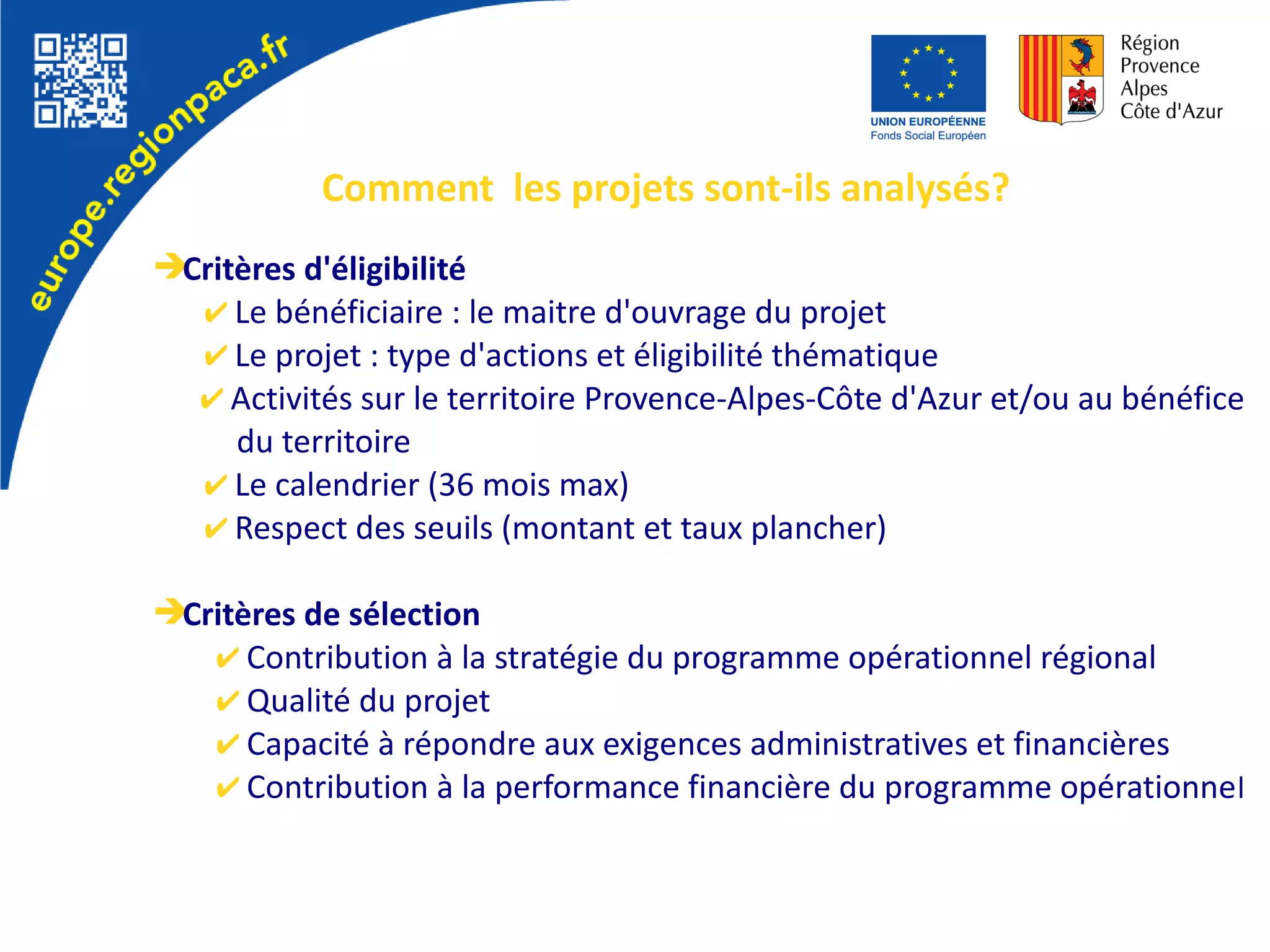 Comment les projets sont-ils analysés?
➔Critères d'éligibilité
✔ Le bénéficiaire : le maitre d'ouvrage du projet
✔ Le projet : type d'actions et éligibilité thématique
✔ Activités sur le territoire Provence-Alpes-Côte d'Azur et/ou au bénéfice
du territoire
✔ Le calendrier (36 mois max)
✔ Respect des seuils (montant et taux plancher)
➔Critères de sélection
✔ Contribution à la stratégie du programme opérationnel régional
✔ Qualité du projet
✔ Capacité à répondre aux exigences administratives et financières
✔ Contribution à la performance financière du programme opérationnel
