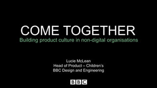 COME TOGETHER
Building product culture in non-digital organisations
Lucie McLean
Head of Product – Children’s
BBC Design and Engineering
 