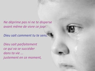 Ne déprime pas ni ne te disperse 
avant même de vivre ce jour. 
Dieu sait comment tu te sens. 
Dieu sait parfaitement 
ce qui va se succéder 
dans ta vie ... 
justement en ce moment, 
 