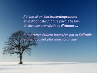 J’ai passé un électrocardiogramme 
et le diagnostic fut que j’avais besoin 
de diverses transfusions d’Amour ... 
mes artères étaient bouchées par la Solitude 
et n’irriguaient plus mon coeur vide. 
Me hizo un electrocardiograma y el diagnóstico fue que 
necesitaba varios by pases de amor, porque mis arterias 
estaban bloqueadas de soledad y no abastecían a mi corazón 
vacío. 
 