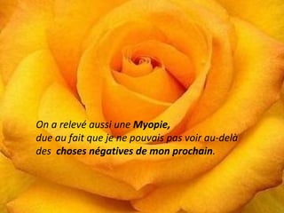 On a relevé aussi une Myopie, 
due au fait que je ne pouvais pas voir au-delà 
des choses négatives de mon prochain. 
También me 
encontró 
miopía, ya que 
no podía ver 
más allá de las 
cosas 
negativas de mi 
prójimo. 
 