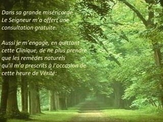 Dans sa grande miséricorde, 
Le Seigneur m’a offert une 
consultation gratuite. 
Aussi je m’engage, en quittant 
cette Clinique, de ne plus prendre 
que les remèdes naturels 
qu’il m’a prescrits à l’occasion de 
cette heure de Vérité: 
 