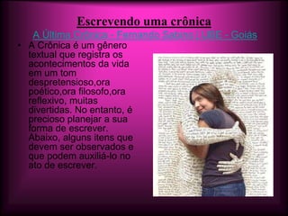 Escrevendo uma crônica
   A Última Crônica - Fernando Sabino | UBE - Goiás
• A Crônica é um gênero
  textual que registra os
  acontecimentos da vida
  em um tom
  despretensioso,ora
  poético,ora filosofo,ora
  reflexivo, muitas
  divertidas. No entanto, é
  precioso planejar a sua
  forma de escrever.
  Abaixo, alguns itens que
  devem ser observados e
  que podem auxiliá-lo no
  ato de escrever.
 