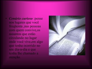 • Cenário curioso :pense
  nos lugares que você
  freqüenta ,nas pessoas
  com quem convive,os
  assuntos que estão
  circulando no lugar
  onde você vive,em algo
  que tenha ocorrido no
  seu dia-a-dia e que
  tenha lhe chamado a
  atenção.
 