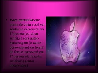 • Foco narrativo:que
  ponto de vista você vai
  adotar:se escreverá em
  1º pessoa (eu vi,eu
  senti),se será autor-
  personagem (o autor-
  personagem) ou ficará
  de fora e escreverá em
  3º pessoa(ele fez,eles
  sentiram)-(autor –
  observador).
 