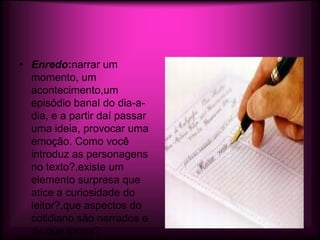 • Enredo:narrar um
  momento, um
  acontecimento,um
  episódio banal do dia-a-
  dia, e a partir daí passar
  uma ideia, provocar uma
  emoção. Como você
  introduz as personagens
  no texto?,existe um
  elemento surpresa que
  atice a curiosidade do
  leitor?,que aspectos do
  cotidiano são narrados e
  de que forma?
 