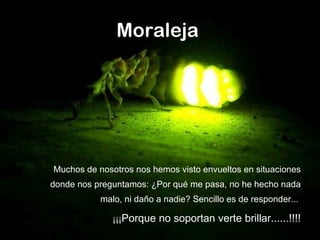 Moraleja   Muchos de nosotros nos hemos visto envueltos en situaciones donde nos preguntamos: ¿Por qué me pasa, no he hecho nada malo, ni daño a nadie? Sencillo es de responder...  ¡¡¡ Porque no soportan verte brillar......!!!! 