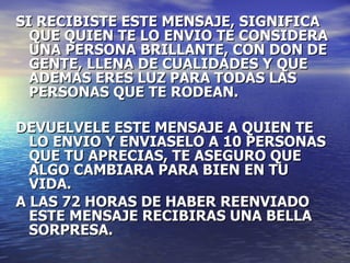 SI RECIBISTE ESTE MENSAJE, SIGNIFICA QUE QUIEN TE LO ENVIO TE CONSIDERA UNA PERSONA BRILLANTE, CON DON DE GENTE, LLENA DE CUALIDADES Y QUE ADEMAS ERES LUZ PARA TODAS LAS PERSONAS QUE TE RODEAN. DEVUELVELE ESTE MENSAJE A QUIEN TE LO ENVIO Y ENVIASELO A 10 PERSONAS QUE TU APRECIAS, TE ASEGURO QUE ALGO CAMBIARA PARA BIEN EN TU VIDA.  A LAS 72 HORAS DE HABER REENVIADO ESTE MENSAJE RECIBIRAS UNA BELLA SORPRESA. 