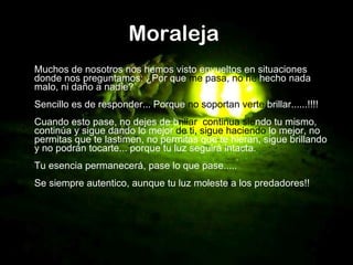 Moraleja   Muchos de nosotros nos hemos visto envueltos en situaciones donde nos preguntamos: ¿Por que  me pasa, no   he  hecho nada malo, ni daño a nadie? Sencillo es de responder... Porque  no   soportan verte  brillar......!!!! Cuando esto pase, no dejes de b rillar ,  continua   sie ndo tu mismo, continúa y sigue dando lo mejor  de ti, sigue haciendo  lo mejor, no permitas que te lastimen, no permitas que te hieran, sigue brillando y no podrán tocarte... porque tu luz seguirá intacta. Tu esencia permanecerá, pase lo que pase..... Se siempre autentico, aunque tu luz moleste a los predadores!!   