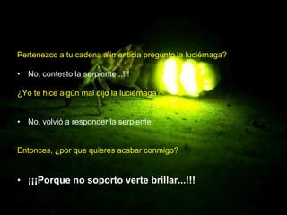 Pertenezco a tu cadena alimenticia pregunto la luciérnaga?

• No, contesto la serpiente...!!!

¿Yo te hice algún mal dijo la luciérnaga?


• No, volvió a responder la serpiente.


Entonces, ¿por que quieres acabar conmigo?


• ¡¡¡Porque no soporto verte brillar...!!!
 