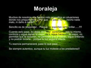 Moraleja
Muchos de nosotros nos hemos visto envueltos en situaciones
donde nos preguntamos: ¿Por que me pasa, no he hecho nada
malo, ni daño a nadie?
Sencillo es de responder... Porque no soportan verte brillar......!!!!
Cuando esto pase, no dejes de brillar, continua siendo tu mismo,
continúa y sigue dando lo mejor de ti, sigue haciendo lo mejor, no
permitas que te lastimen, no permitas que te hieran, sigue brillando
y no podrán tocarte... porque tu luz seguirá intacta.
Tu esencia permanecerá, pase lo que pase.....
Se siempre autentico, aunque tu luz moleste a los predadores!!
 