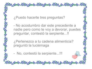 ¿Puedo hacerte tres preguntas?  - No acostumbro dar este precedente a nadie pero como te voy a devorar, puedes preguntar, contestó la serpiente...!!  ¿Pertenezco a tu cadena alimenticia? preguntó la luciérnaga  -  No, contestó la serpiente...!!!  