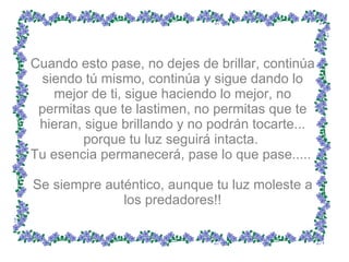 Cuando esto pase, no dejes de brillar, continúa siendo tú mismo, continúa y sigue dando lo mejor de ti, sigue haciendo lo mejor, no permitas que te lastimen, no permitas que te hieran, sigue brillando y no podrán tocarte... porque tu luz seguirá intacta.  Tu esencia permanecerá, pase lo que pase.....  Se siempre auténtico, aunque tu luz moleste a los predadores!! 