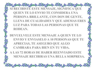 SI RECIBISTE ESTE MENSAJE, SIGNIFICA QUE QUIEN TE LO ENVIO TE CONSIDERA UNA PERSONA BRILLANTE, CON DON DE GENTE, LLENA DE CUALIDADES Y QUE ADEMAS ERES LUZ PARA TODAS LAS PERSONAS QUE TE RODEAN. DEVUELVELE ESTE MENSAJE A QUIEN TE LO ENVIO Y ENVIASELO A 10 PERSONAS QUE TU APRECIAS, TE ASEGURO QUE ALGO CAMBIARA PARA BIEN EN TU VIDA.  A LAS 72 HORAS DE HABER REENVIADO ESTE MENSAJE RECIBIRAS UNA BELLA SORPRESA. 
