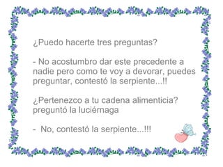 ¿Puedo hacerte tres preguntas?  - No acostumbro dar este precedente a nadie pero como te voy a devorar, puedes preguntar, contestó la serpiente...!!  ¿Pertenezco a tu cadena alimenticia? preguntó la luciérnaga  -  No, contestó la serpiente...!!!  