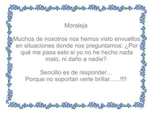 Moraleja  Muchos de nosotros nos hemos visto envueltos en situaciones donde nos preguntamos: ¿Por qué me pasa esto si yo no he hecho nada malo, ni daño a nadie?  Sencillo es de responder...  Porque no soportan verte brillar......!!!!  