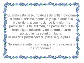 Cuando esto pase, no dejes de brillar, continúa siendo tú mismo, continúa y sigue dando lo mejor de ti, sigue haciendo lo mejor, no permitas que te lastimen, no permitas que te hieran, sigue brillando y no podrán tocarte... porque tu luz seguirá intacta.  Tu esencia permanecerá, pase lo que pase.....  Se siempre auténtico, aunque tu luz moleste a los predadores!! 