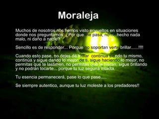 Moraleja
Muchos de nosotros nos hemos visto envueltos en situaciones
donde nos preguntamos: ¿Por que me pasa, no he hecho nada
malo, ni daño a nadie?
Sencillo es de responder... Porque no soportan verte brillar......!!!!
Cuando esto pase, no dejes de brillar, continua siendo tu mismo,
continúa y sigue dando lo mejor de ti, sigue haciendo lo mejor, no
permitas que te lastimen, no permitas que te hieran, sigue brillando
y no podrán tocarte... porque tu luz seguirá intacta.
Tu esencia permanecerá, pase lo que pase.....
Se siempre autentico, aunque tu luz moleste a los predadores!!
 