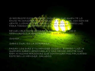 SI RECIBISTE ESTE MENSAJE, SIGNIFICA QUE QUIEN TE LO
ENVIO TE CONSIDERA UNA PERSONA BRILLANTE, CON DON DE
GENTE, LLENA DE CUALIDADES Y QUE ADEMAS ERES LUZ
PARA TODAS LAS PERSONAS QUE TE RODEAN.
DEVUELVELE ESTE MENSAJE A QUIEN TE LO ENVIO Y
REENVIASELO A MAS PERSONAS QUE APRECIAS....
Sorpresa....
SABES CUAL ES LA SORPRESA?
PASAN LOS DIAS Y TU MENSAJE SIGUE LLEVANDO "LUZ" A
QUIENES SABEN APRECIARLA Y HAS HECHO SENTIR MUY
BIEN A MUCHA PERSONAS QUE CONTINUAN MULTIPLICANDO
ESTE BELLO MENSAJE. SALUDOS
 