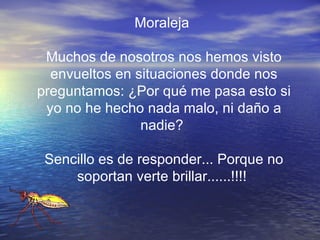Moraleja  Muchos de nosotros nos hemos visto envueltos en situaciones donde nos preguntamos: ¿Por qué me pasa esto si yo no he hecho nada malo, ni daño a nadie?  Sencillo es de responder... Porque no soportan verte brillar......!!!!  