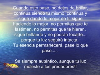 Cuando esto pase, no dejes de brillar, continúa siendo tú mismo, continúa y sigue dando lo mejor de ti, sigue haciendo lo mejor, no permitas que te lastimen, no permitas que te hieran, sigue brillando y no podrán tocarte... porque tu luz seguirá intacta.  Tu esencia permanecerá, pase lo que pase.....  Se siempre auténtico, aunque tu luz moleste a los predadores!! 