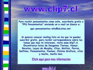 Para recibir pensamientos como este, suscribete gratis a “PPS Pensamientos” enviando un e-mail en blanco a: pps-pensamientos-alta@eListas.net  Si quieres conocer mailing lists en los que te puedes suscribir gratis, para recibir correspondencia sobre los temas que mas te interesen, visita  www.klip7.cl . Encontraras listas de Imagenes Tiernas, Humor, Recetas, Leyes de Murphy, Citas, Gatitos, Perros, Delfines, Pensamientos, Poemas, Chistes Graficos, citas y mucho, mucho mas. www.clip7.cl www.clip7.cl _ _ _ _ _ _ _ _ _ _ _ _ _ _ _ _ _ Click aqui para mas informacion 