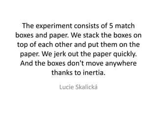 The experiment consists of 5 match
boxes and paper. We stack the boxes on
top of each other and put them on the
paper. We jerk out the paper quickly.
And the boxes don't move anywhere
thanks to inertia.
Lucie Skalická
 