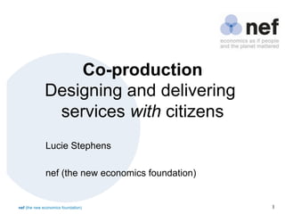 nef (the new economics foundation) 1
Co-production
Designing and delivering
services with citizens
Lucie Stephens
nef (the new economics foundation)
 