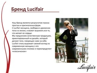 Бренд Lucifair

Наш бренд является результатом поиска
простых и оригинальных форм.
С Lucifair женщина, свободна в движении
тела и в жизни, и может выражать все то,
что желает ее сердце.
Мы предлагаем качественную продукцию,
ориентированный на дизайн, который
делают тело, говорящее само за себя.
Lucifair стиль выражает свежий взгляд на
современную женщину с его
современными стилями и переопределяет
«классическое»
 