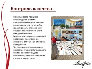 Контроль качества
 Во время всего процесса
 производства, системы
 внутреннего контроля качества
 применяется для того что бы
 гарантировать, что конечный
 продукт действительно стоит
 ожиданий клиента.
 Мы считаем, что качество нашей
 продукции имеет важное
 значение, отличая нас от наших
 конкурентов.
 Текущие исследования рынка
 показали, что потребители ранга
 Lucifair занимают видное
 положение, в связи с качеством,
 стилем и изяществом.
 