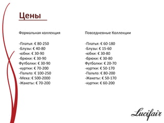 Цены
Формальная коллекция   Повседневные Коллекции

-Платья: € 80-250      -Платья: € 60-180
-Блузы: € 40-80        -Блузы: € 15-60
-юбки: € 30-90         -юбки: € 30-80
-брюки: € 30-90        -брюки: € 30-80
Футболки: € 30-90      Футболки: € 20-70
-куртки: € 70-200      -куртки: € 50-170
-Пальто: € 100-250     -Пальто: € 80-200
-Меха: € 500-2000      -Жакеты: € 50-170
-Жакеты: € 70-200      -куртки: € 60-200
 