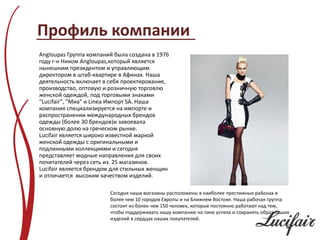 Профиль компании
Angloupas Группа компаний была создана в 1976
году г-н Ником Angloupas,который является
нынешним президентом и управляющим
директором в штаб-квартире в Афинах. Наша
деятельность включает в себя проектирование,
производство, оптовую и розничную торговлю
женской одеждой, под торговыми знаками
"Lucifair", "Миа" и Linea Импорт SA. Наша
компания специализируется на импорте и
распространении международных брендов
одежды (более 30 брендов)и завоевала
основную долю на греческом рынке.
Lucifair является широко известной маркой
женской одежды с оригинальными и
подлинными коллекциями и сегодня
представляет модные направления для своих
почитателей через сеть из 25 магазинов.
Lucifair является брендом для стильных женщин
и отличается высоким качеством изделий.

                        Сегодня наши магазины расположены в наиболее престижных районах в
                        более чем 10 городов Европы и на Ближнем Востоке. Наша рабочая группа
                        состоит из более чем 150 человек, которые постоянно работают над тем,
                        чтобы поддерживать нашу компанию на пике успеха и сохранять образ наших
                        изделий в сердцах наших покупателей.
 