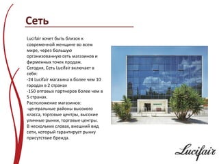 Сеть
Lucifair хочет быть близок к
современной женщине во всем
мире, через большую
организованную сеть магазинов и
фирменных точек продаж.
Сегодня, Сеть Lucifair включает в
себя:
-24 Lucifair магазина в более чем 10
городах в 2 странах
-150 оптовых партнеров более чем в
5 странах.
Расположение магазинов:
-центральные районы высокого
класса, торговые центры, высокие
уличные рынки, торговые центры.
В нескольких словах, внешний вид
сети, который гарантирует рынку
присутствие бренда.
 