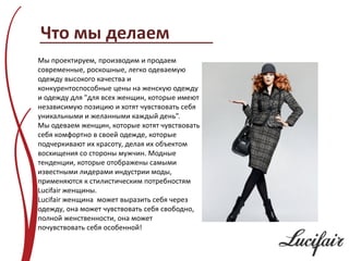 Что мы делаем
Мы проектируем, производим и продаем
современные, роскошные, легко одеваемую
одежду высокого качества и
конкурентоспособные цены на женскую одежду
и одежду для "для всех женщин, которые имеют
независимую позицию и хотят чувствовать себя
уникальными и желанными каждый день”.
Мы одеваем женщин, которые хотят чувствовать
себя комфортно в своей одежде, которые
подчеркивают их красоту, делая их объектом
восхищения со стороны мужчин. Модные
тенденции, которые отображены самыми
известными лидерами индустрии моды,
применяются к стилистическим потребностям
Lucifair женщины.
Lucifair женщина может выразить себя через
одежду, она может чувствовать себя свободно,
полной женственности, она может
почувствовать себя особенной!
 