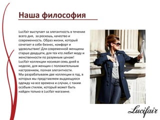 Наша философия
Lucifair выступает за элегантность в течении
всего дня, за роскошь, качество и
современность. Образ жизни, который
сочетает в себе бизнес, комфорт и
удовольствие! Для современной женщины
старше двадцати, для тех кто любит моду и
женственности по разумным ценам!
Lucifair коллекции носимая семь дней в
неделю, для женщин с положительным
настроением, полная элегантности.
Мы разрабатываем две коллекции в год, в
которых мы представляем выдающуюся
одежду на все времена и случаи, с таким
особым стилем, который может быть
найден только в Lucifair магазине.
 