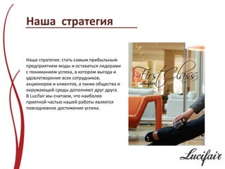 Наша стратегия

Наше стратегия: стать самым прибыльным
предприятием моды и оставаться лидерами
с пониманием успеха, в котором выгода и
удовлетворение всех сотрудников,
акционеров и клиентов, а также общества и
окружающей среды дополняют друг друга.
В Lucifair мы считаем, что наиболее
приятной частью нашей работы является
повседневное достижение успеха.
 