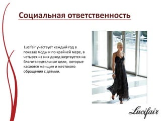 Социальная ответственность


 Lucifair участвует каждый год в
 показах моды и по крайней мере, в
 четырех из них доход жертвуется на
 благотворительные цели, которые
 касаются женщин и жестокого
 обращения с детьми.
 