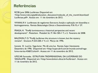 Referências
RCSB. June 2006: Luciferase. Disponível em:
<http://www.rcsb.org/pdb/education_discussion/molecule_of_the_month/download/
Luciferase.pdf>. Acesso em: 11 de novembro de 2012.

VIVIANI, R. V. Luciferases de vagalumes: Estrutura, função e aplicação em bioanálise e
bioimageamento. Revista Biotecnologia Ciência e Desenvolvimento. P. 8-19, no 37.

FRAGA, H. "Firefly luminescence: a historical perspective and recent
developments". Photochem. Photobiol. Sci. P. 146-158 no 7, v. 2. Fevereiro de 2008.

BALDWIN, T. O. "Firefly luciferase: the structure is known, but the mystery
remains". Structure, P. 223-228. no 4, v.3. Março de 1996.

Ivonete D. Lucírio. Vaga-lume: Me dê uma luz. Revista Super Interessante.
Dezembro de 1996. Disponível em: <http://super.abril.com.br/mundo-animal/vaga-
lume-me-luz-436815.shtml>. Acesso em 11 de novembro de 2012.

UFSCAR Sorocaba. ESTRUTURA TRIDIMENSIONAL DA LUCIFERASE DO
VAGALUME. Disponível em: <http://www.biolum.ufscar.br/luciferase>. Acesso em:
11 de novembro de 2012.
 