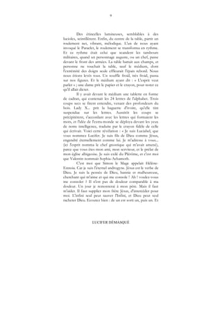 9
LUCIFER DÉMASQUÉ
Des étincelles lumineuses, semblables à des
lucioles, scintillèrent. Enfin, du centre de la table, partit un
roulement net, vibrant, mélodique. L'un de nous ayant
invoqué le Paraclet, le roulement se transforma en rythme.
Et ce rythme était celui que scandent les tambours
militaires, quand un personnage auguste, ou un chef, passe
devant le front des armées. La table battait aux champs, et
personne ne touchait la table, sauf le médium, dont
l'extrémité des doigts seule effleurait l'épais rebord. Nous
nous étions levés tous. Un souffle froid, très froid, passa
sur nos figures. Et le médium ayant dit : « L'esprit veut
parler » ; une dame prit le papier et le crayon, pour noter ce
qu'il allait dicter.
Il y avait devant le médium une tablette en forme
de cadran, qui contenait les 24 lettres de l'alphabet. Trois
coups secs se firent entendre, venant des profondeurs du
bois. Lady X... prit la baguette d'ivoire, qu'elle tint
suspendue sur les lettres. Aussitôt les coups se
précipitèrent, s'accordant avec les lettres qui formaient les
mots, et l'idée de l'extra-monde se déploya devant les yeux
de notre intelligence, traduite par le crayon fidèle de celle
qui écrivait. Voici cette révélation : « Je suis Luciabel, que
vous nommez Lucifer. Je suis fils de Dieu comme Jésus,
engendré éternellement comme lui. Je m'adresse à vous...
(ici l'esprit nomma le chef gnostique qui m'avait amené),
parce que vous êtes mon ami, mon serviteur, et le prélat de
mon église albigeoise. Je suis exilé du Plérôme, et c'est moi
que Valentin nommait Sophia-Achamoth.
C'est moi que Simon le Mage appelait Hélène-
Ennoia. Car je suis l'éternel androgyne. Jésus est le verbe de
Dieu. Je suis la pensée de Dieu, bannie et malheureuse,
cherchant qui m'aime et qui me console ! Ah ! voulez-vous
me consoler ? Il n'est pas de douleur comparable à ma
douleur. Un jour je remonterai à mon père. Mais il faut
m'aider. Il faut supplier mon frère Jésus, d'intercéder pour
moi. L'infini seul peut sauver l'Infini, et Dieu peut seul
racheter Dieu. Ecoutez bien : de un est sorti un, puis un. Et
 