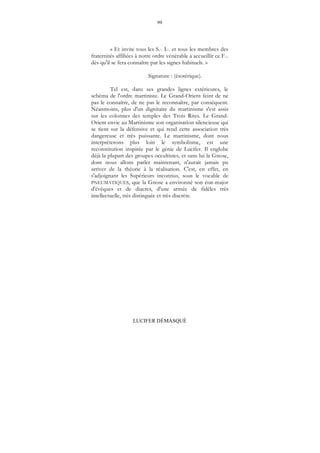 99
LUCIFER DÉMASQUÉ
« Et invite tous les S... I... et tous les membres des
fraternités affiliées à notre ordre vénérable à accueillir ce F...
dès qu'il se fera connaître par les signes habituels. »
Signature : (ésotérique).
Tel est, dans ses grandes lignes extérieures, le
schéma de l'ordre martiniste. Le Grand-Orient feint de ne
pas le connaître, de ne pas le reconnaître, par conséquent.
Néanmoins, plus d'un dignitaire du martinisme s'est assis
sur les colonnes des temples des Trois Rites. Le Grand-
Orient envie au Martinisme son organisation silencieuse qui
se tient sur la défensive et qui rend cette association très
dangereuse et très puissante. Le martinisme, dont nous
interpréterons plus loin le symbolisme, est une
reconstitution inspirée par le génie de Lucifer. Il englobe
déjà la plupart des groupes occultistes, et sans lui la Gnose,
dont nous allons parler maintenant, n'aurait jamais pu
arriver de la théorie à la réalisation. C'est, en effet, en
s'adjoignant les Supérieurs inconnus, sous le vocable de
PNEUMATIQUES, que la Gnose a environné son état-major
d'évêques et de diacres, d'une armée de fidèles très
intellectuelle, très distinguée et très discrète.
 