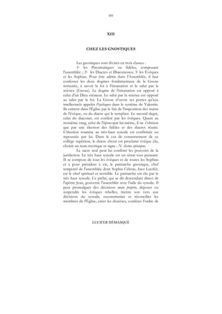 101
LUCIFER DÉMASQUÉ
XIII
CHEZ LES GNOSTIQUES
Les gnostiques sont divisés en trois classes :
1e les Pneumatiques ou fidèles, composant
l'assemblée ; 2e les Diacres et Diaconesses; 3e les Évêques
et les Sophias. Pour être admis dans l'Assemblée, il faut
confesser les deux dogmes fondamentaux de la Gnose
restaurée, à savoir la foi à l'émanation et le salut par la
science (Gnose). Le dogme de l'émanation est opposé à
celui d'un Dieu créateur. Le salut par la science est opposé
au salut par la foi. La Gnose n'ouvre ses portes qu'aux
intellectuels appelés Psychiques dans le système de Valentin.
Ils entrent dans l'Église par le fait de l'imposition des mains
de l'évêque, ou du diacre qui le remplace. Le second degré,
celui du diaconat, est conféré par les évêques. Quant au
troisième rang, celui de l'épiscopat lui-même, il ne s'obtient
que par une élection des fidèles et des diacres réunis.
L'élection soumise au très-haut synode est confirmée ou
repoussée par lui. Dans le cas de consentement de ce
collège supérieur, le diacre choisi est proclamé évêque élu,
choisit un nom mystique et signe : N. electus episcopus.
Le sacre seul peut lui conférer les pouvoirs de la
juridiction. Le très haut synode est un sénat tout puissant.
II se compose de tous les évêques et de toutes les Sophias
et a pour président à vie, le patriarche gnostique, chef
temporel de l'assemblée dont Sophia Céleste, lisez Lucifer,
est le chef spirituel et invisible. Le patriarche est élu par le
très haut synode. Ce prélat, qui se dit descendant direct de
l'apôtre Jean, gouverne l'assemblée avec l'aide du synode. Il
peut promulguer des décisions motu proprio, déposer ou
suspendre les évêques rebelles, mettre son veto aux
décisions du synode, excommunier et réconcilier les
membres de l'Église, créer les diocèses, conférer l'ordre de
 